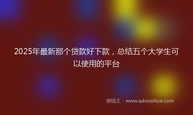 2025年最新那个贷款好下款，总结五个大学生可以使用的平台