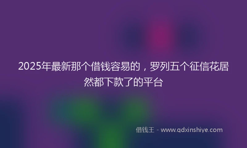 2025年最新那个借钱容易的，罗列五个征信花居然都下款了的平台