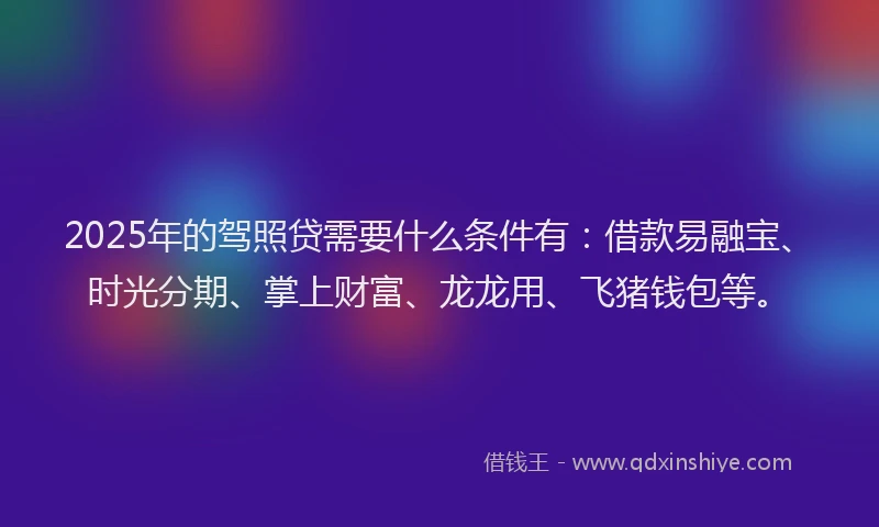 2025年的驾照贷需要什么条件有：借款易融宝、时光分期、掌上财富、龙龙用、飞猪钱包等。