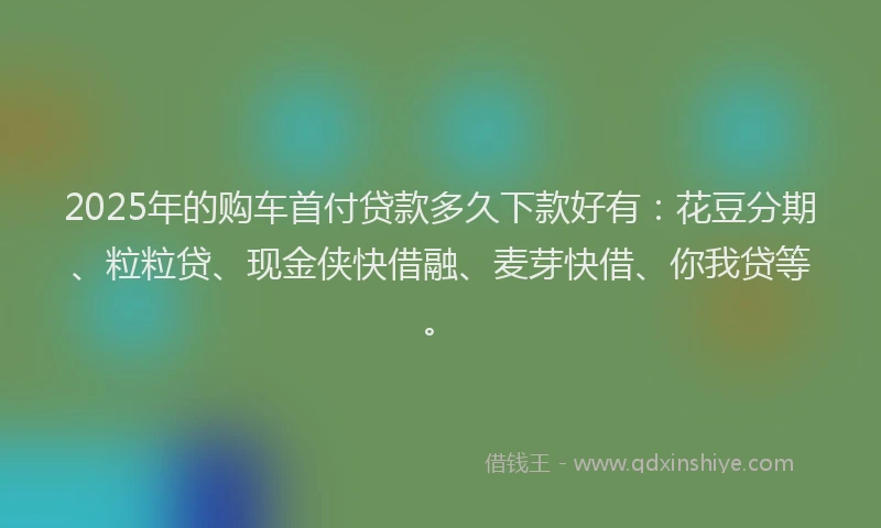 2025年的购车首付贷款多久下款好有：花豆分期、粒粒贷、现金侠快借融、麦芽快借、你我贷等。