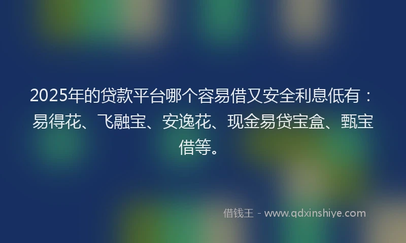 2025年的贷款平台哪个容易借又安全利息低有：易得花、飞融宝、安逸花、现金易贷宝盒、甄宝借等。
