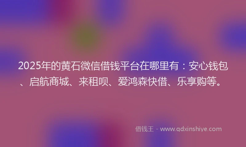 2025年的黄石微信借钱平台在哪里有：安心钱包、启航商城、来租呗、爱鸿森快借、乐享购等。