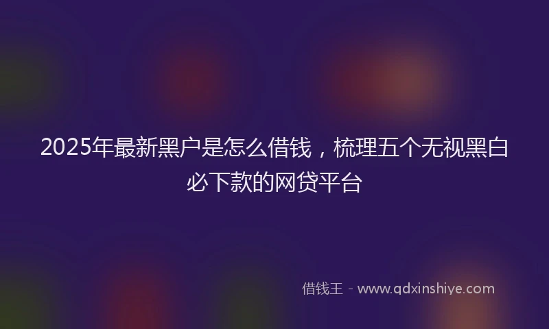 2025年最新黑户是怎么借钱，梳理五个无视黑白必下款的网贷平台