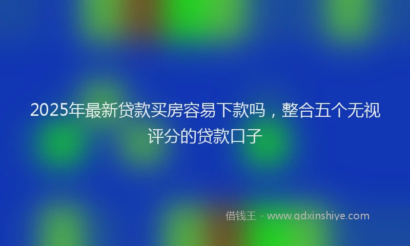 2025年最新贷款买房容易下款吗，整合五个无视评分的贷款口子