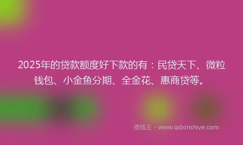 2025年的贷款额度好下款的有：民贷天下、微粒钱包、小金鱼分期、全金花、惠商贷等。