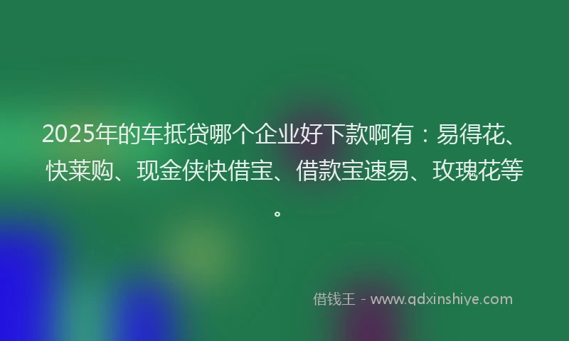 2025年的车抵贷哪个企业好下款啊有：易得花、快莱购、现金侠快借宝、借款宝速易、玫瑰花等。