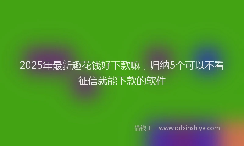 2025年最新趣花钱好下款嘛，归纳5个可以不看征信就能下款的软件