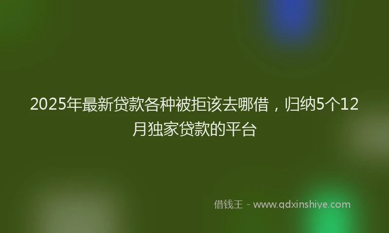 2025年最新贷款各种被拒该去哪借，归纳5个12月独家贷款的平台