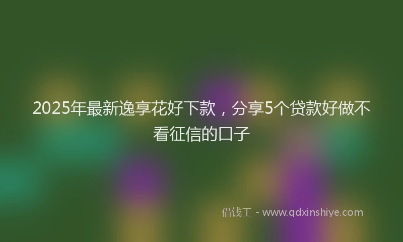 2025年最新逸享花好下款，分享5个贷款好做不看征信的口子