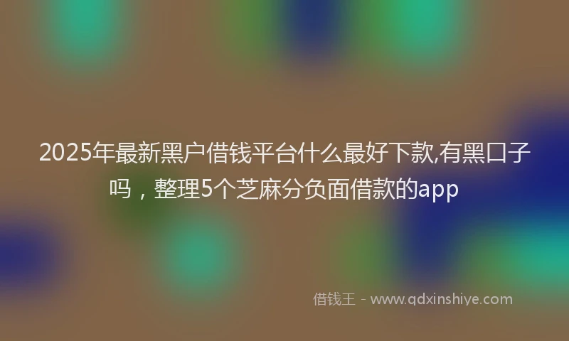 2025年最新黑户借钱平台什么最好下款,有黑口子吗，整理5个芝麻分负面借款的app