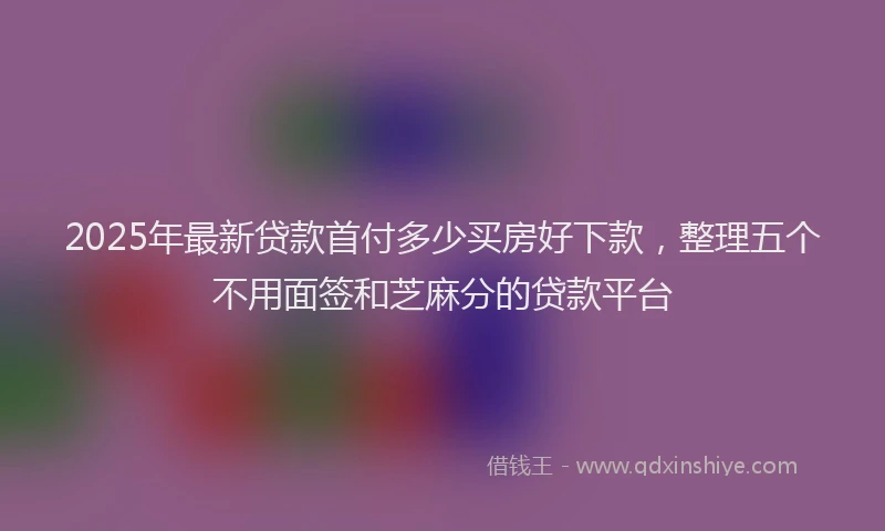 2025年最新贷款首付多少买房好下款，整理五个不用面签和芝麻分的贷款平台