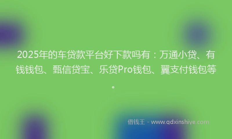 2025年的车贷款平台好下款吗有：万通小贷、有钱钱包、甄信贷宝、乐贷Pro钱包、翼支付钱包等。