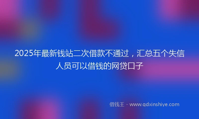 2025年最新钱站二次借款不通过，汇总五个失信人员可以借钱的网贷口子