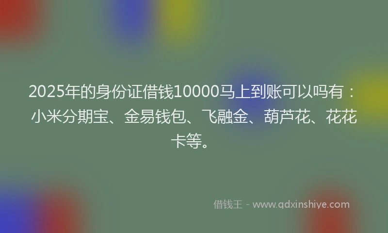2025年的身份证借钱10000马上到账可以吗有：小米分期宝、金易钱包、飞融金、葫芦花、花花卡等。