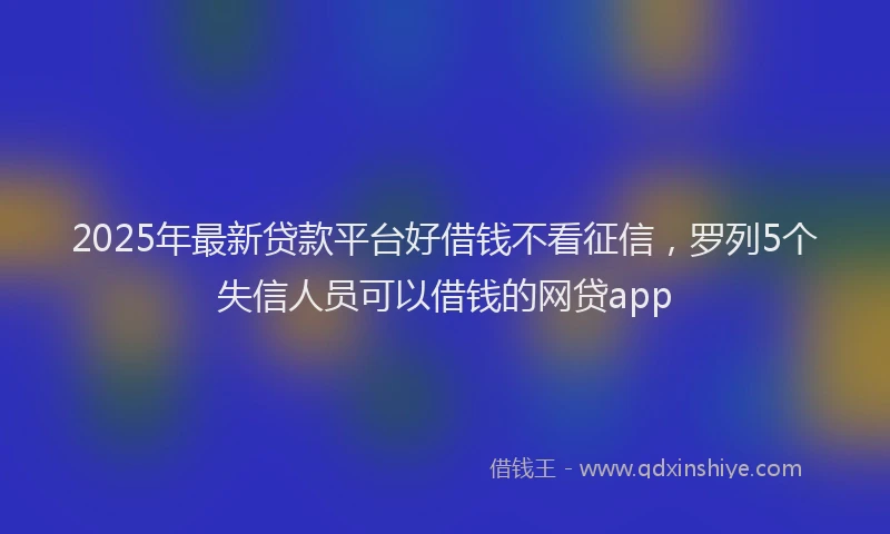 2025年最新贷款平台好借钱不看征信，罗列5个失信人员可以借钱的网贷app