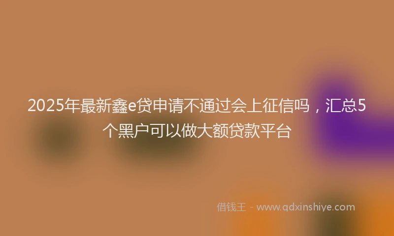 2025年最新鑫e贷申请不通过会上征信吗，汇总5个黑户可以做大额贷款平台