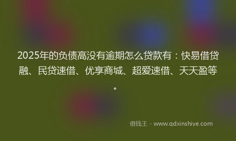 2025年的负债高没有逾期怎么贷款有：快易借贷融、民贷速借、优享商城、超爱速借、天天盈等。