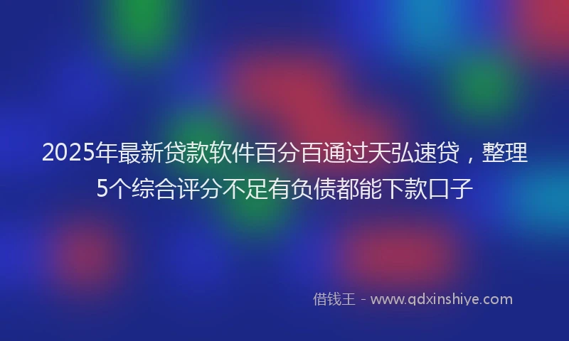 2025年最新贷款软件百分百通过天弘速贷，整理5个综合评分不足有负债都能下款口子