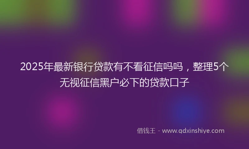 2025年最新银行贷款有不看征信吗吗，整理5个无视征信黑户必下的贷款口子