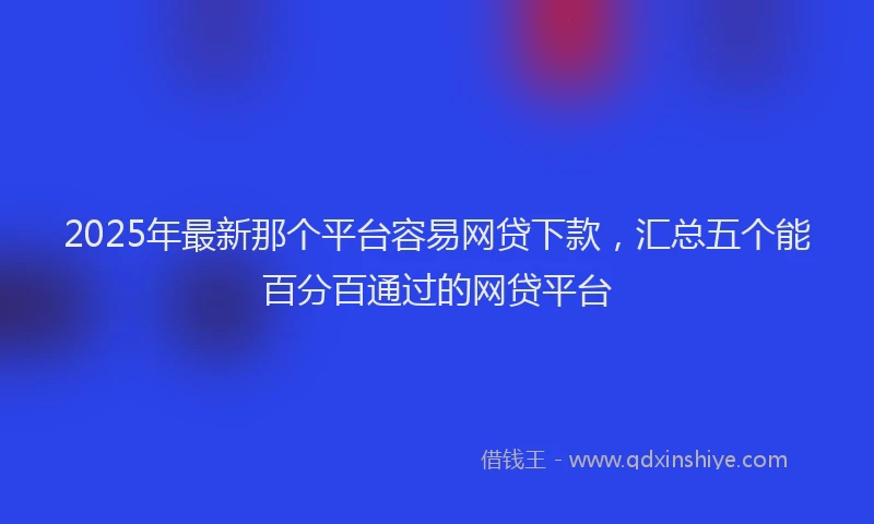 2025年最新那个平台容易网贷下款，汇总五个能百分百通过的网贷平台