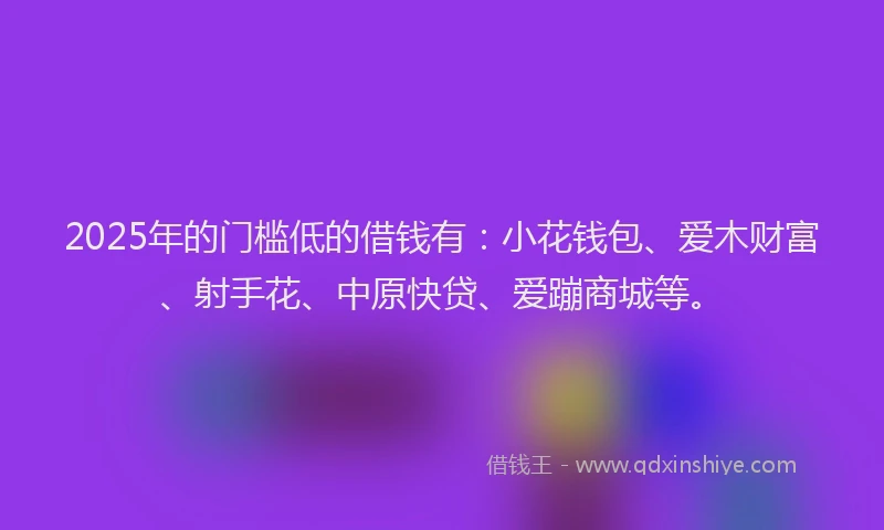 2025年的门槛低的借钱有：小花钱包、爱木财富、射手花、中原快贷、爱蹦商城等。
