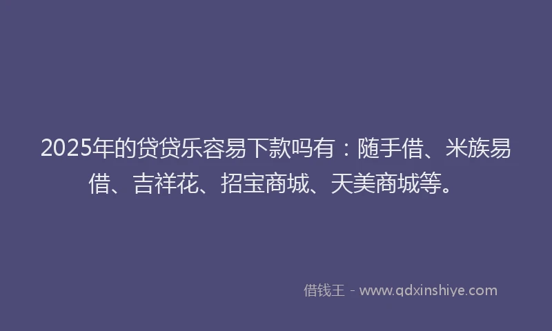 2025年的贷贷乐容易下款吗有：随手借、米族易借、吉祥花、招宝商城、天美商城等。