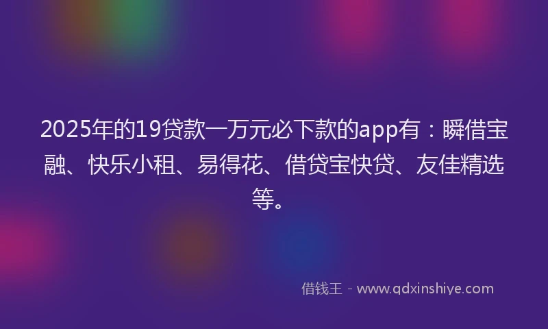 2025年的19贷款一万元必下款的app有：瞬借宝融、快乐小租、易得花、借贷宝快贷、友佳精选等。
