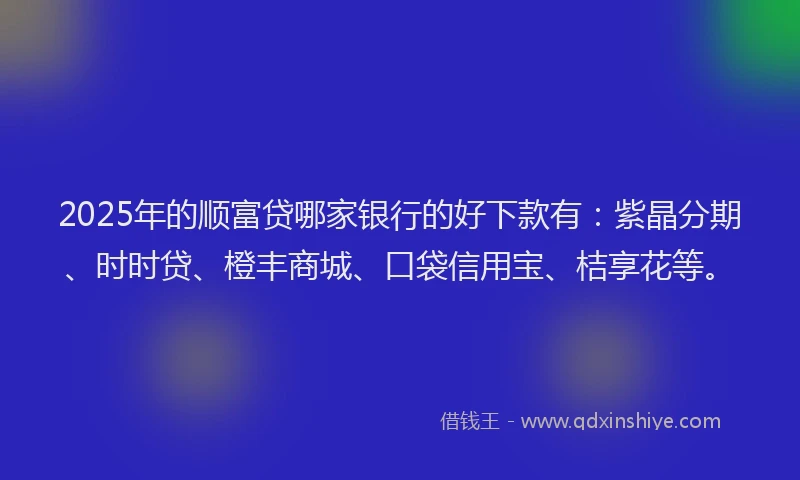 2025年的顺富贷哪家银行的好下款有：紫晶分期、时时贷、橙丰商城、口袋信用宝、桔享花等。