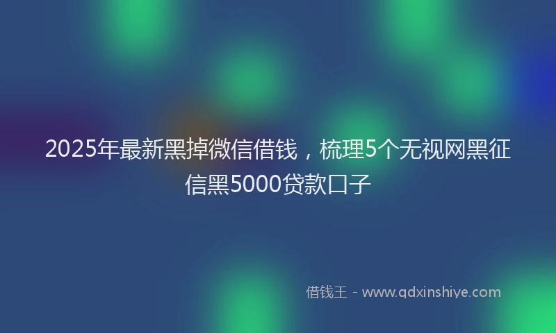 2025年最新黑掉微信借钱，梳理5个无视网黑征信黑5000贷款口子