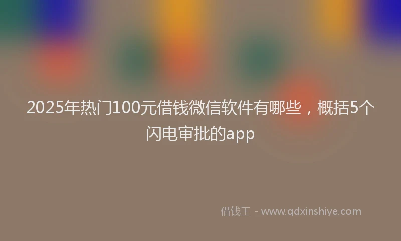 2025年热门100元借钱微信软件有哪些，概括5个闪电审批的app
