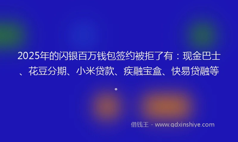 2025年的闪银百万钱包签约被拒了有：现金巴士、花豆分期、小米贷款、疾融宝盒、快易贷融等。