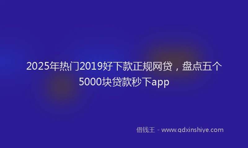 2025年热门2019好下款正规网贷，盘点五个5000块贷款秒下app