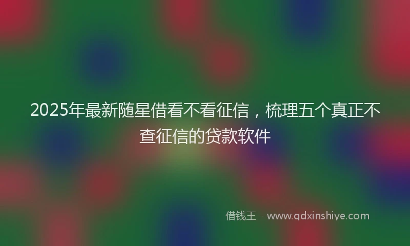 2025年最新随星借看不看征信，梳理五个真正不查征信的贷款软件