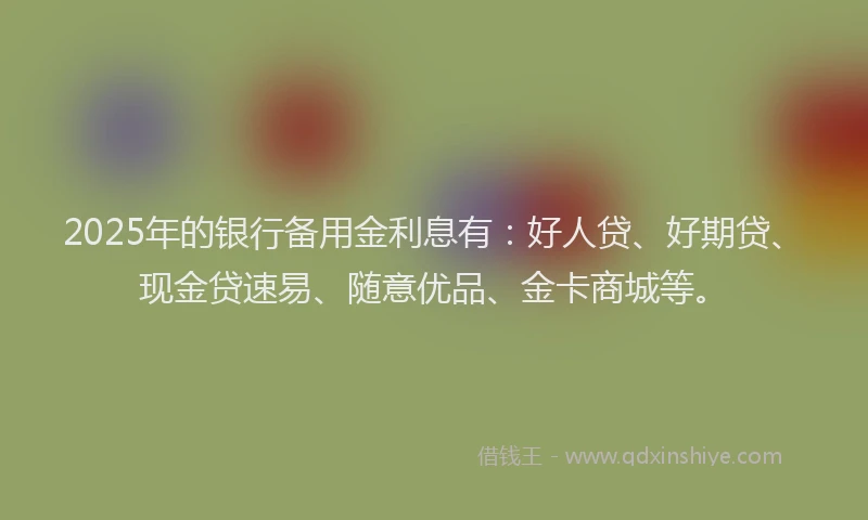2025年的银行备用金利息有：好人贷、好期贷、现金贷速易、随意优品、金卡商城等。