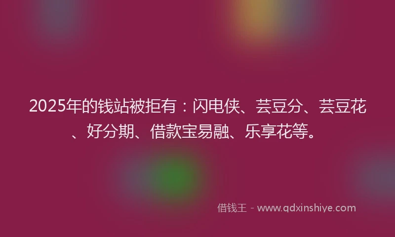 2025年的钱站被拒有：闪电侠、芸豆分、芸豆花、好分期、借款宝易融、乐享花等。