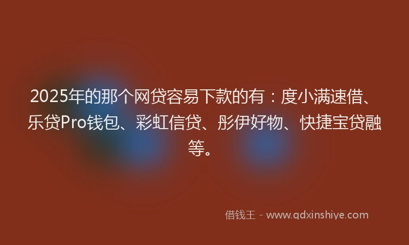 2025年的那个网贷容易下款的有：度小满速借、乐贷Pro钱包、彩虹信贷、彤伊好物、快捷宝贷融等。