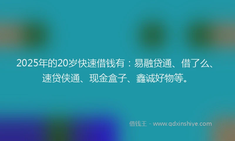 2025年的20岁快速借钱有：易融贷通、借了么、速贷侠通、现金盒子、鑫诚好物等。