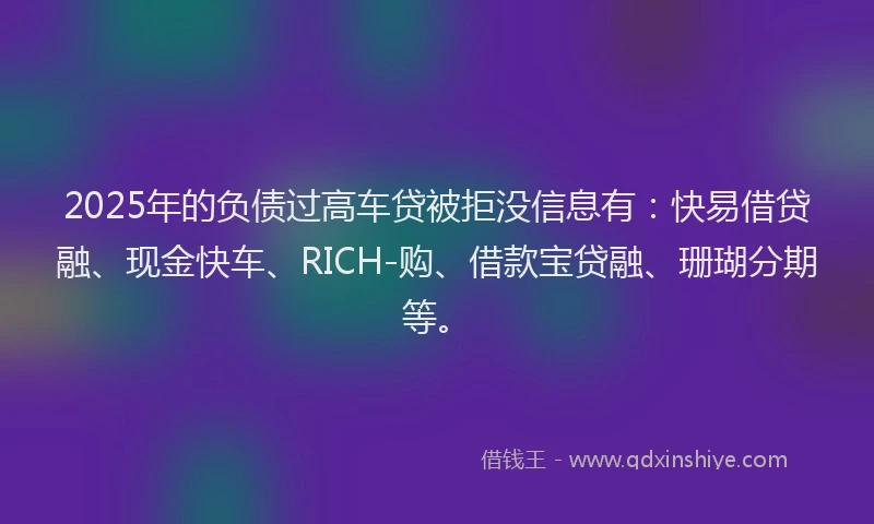 2025年的负债过高车贷被拒没信息有：快易借贷融、现金快车、RICH-购、借款宝贷融、珊瑚分期等。