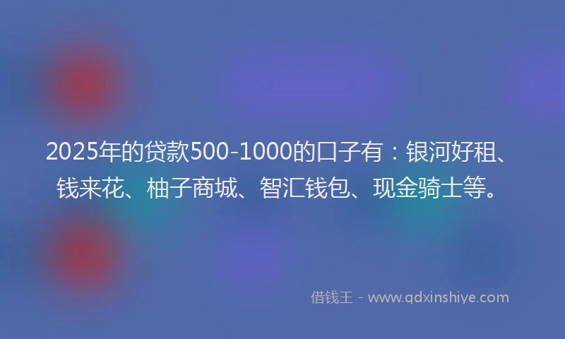 2025年的贷款500-1000的口子有：银河好租、钱来花、柚子商城、智汇钱包、现金骑士等。