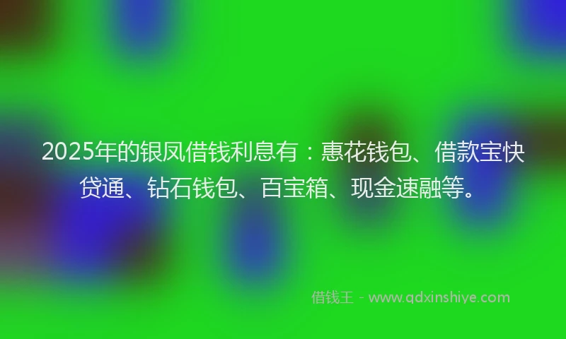 2025年的银凤借钱利息有：惠花钱包、借款宝快贷通、钻石钱包、百宝箱、现金速融等。