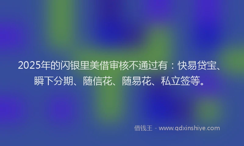 2025年的闪银里美借审核不通过有：快易贷宝、瞬下分期、随信花、随易花、私立签等。