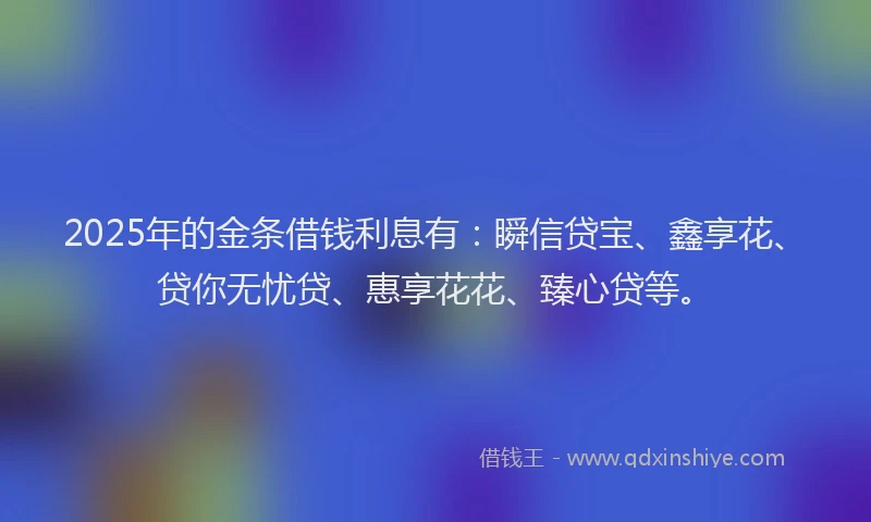 2025年的金条借钱利息有：瞬信贷宝、鑫享花、贷你无忧贷、惠享花花、臻心贷等。