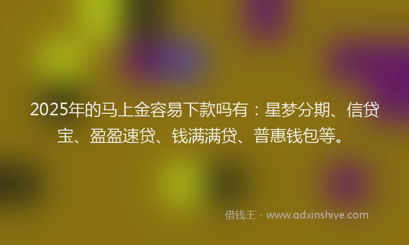 2025年的马上金容易下款吗有：星梦分期、信贷宝、盈盈速贷、钱满满贷、普惠钱包等。