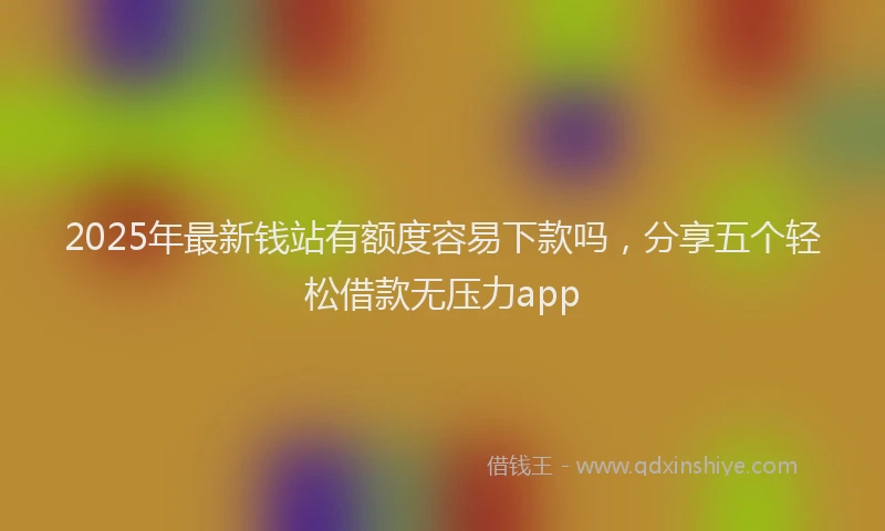 2025年最新钱站有额度容易下款吗，分享五个轻松借款无压力app
