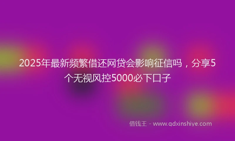 2025年最新频繁借还网贷会影响征信吗，分享5个无视风控5000必下口子