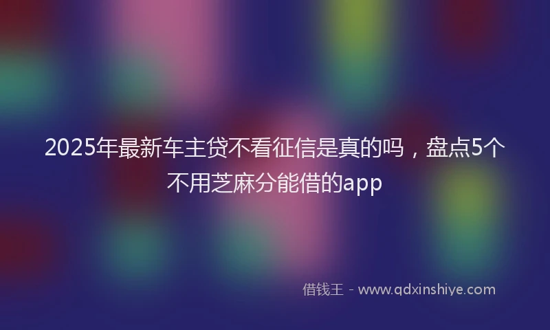 2025年最新车主贷不看征信是真的吗，盘点5个不用芝麻分能借的app