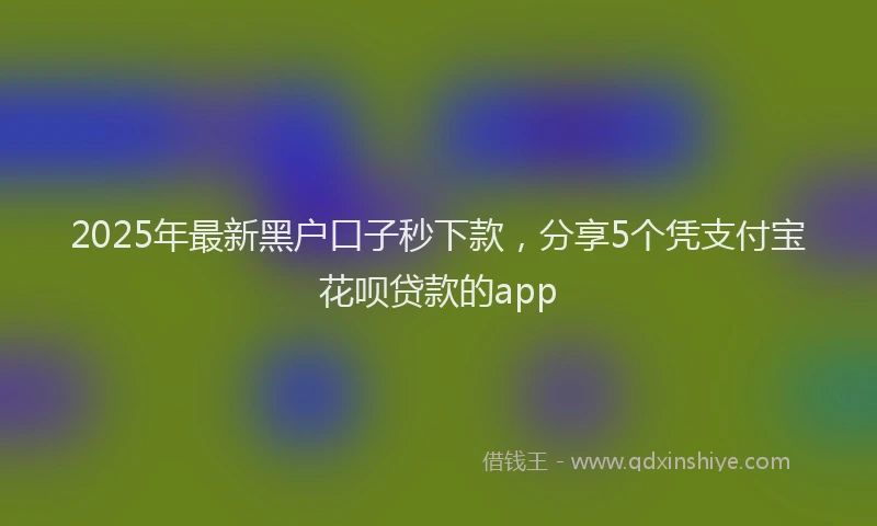 2025年最新黑户口子秒下款，分享5个凭支付宝花呗贷款的app