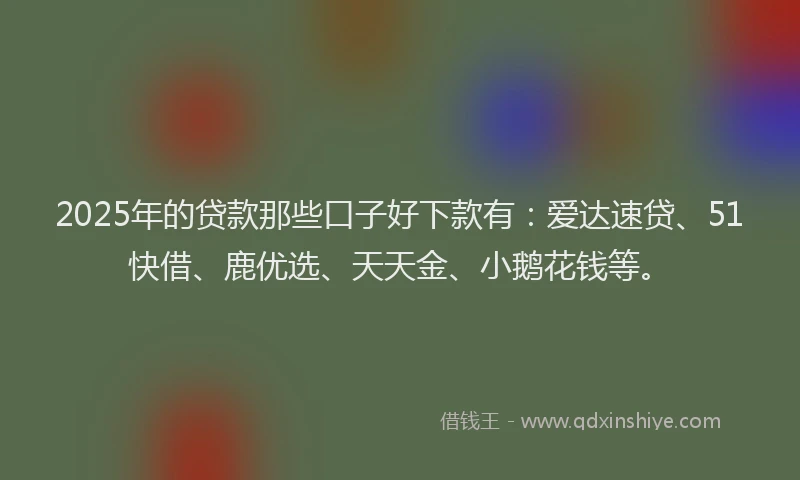 2025年的贷款那些口子好下款有：爱达速贷、51快借、鹿优选、天天金、小鹅花钱等。
