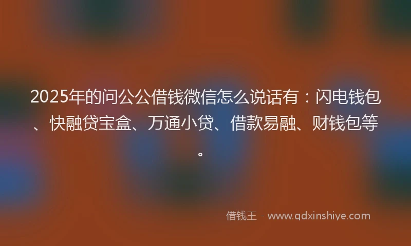 2025年的问公公借钱微信怎么说话有：闪电钱包、快融贷宝盒、万通小贷、借款易融、财钱包等。