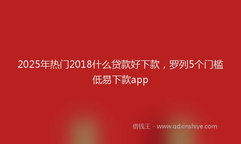 2025年热门2018什么贷款好下款，罗列5个门槛低易下款app